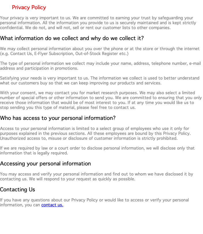  Privacy Policy Your privacy is very important to us. We are committed to earning your trust by safeguarding your personal information. All the information you provide to us is securely maintained and is kept strictly confidential. We do not, and will not, sell or rent our customer lists to other companies. What information do we collect and why do we collect it? We may collect personal information about you over the phone or at the store or through the internet (e.g. Contact Us, E-Flyer Subscription, Out-of-Stock Register etc.) The type of personal information we collect may include your name, address, telephone number, e-mail address and participation in promotions. Satisfying your needs is very important to us. The information we collect is used to better understand what our customers buy so that we can keep improving our products and services. With your consent, we may contact you for market research purposes. We may also select a limited number of special offers or other information to send you. We are committed to ensuring that you only receive those information that would be of most interest to you. If at any time you would like us to stop sending you this type of material, please feel free to contact us. Who has access to your personal information? Access to your personal information is limited to a select group of employees who use it only for purposes explained in the previous sections. All these employees are bound by this Privacy Policy. Unauthorized access to, misuse or disclosure of customer information is strictly prohibited. If we are required by law or a court order to disclose personal information, we will disclose only that information that is legally required. Accessing your personal information You may access and verify your personal information and find out to whom we have disclosed it by contacting us. We will respond to your request as quickly as possible. Contacting Us If you have any questions about our Privacy Policy or would like to access or verify your personal information, you can contact us. 