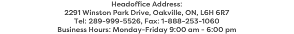 Headoffice Address: 2291 Winston Park Drive, Oakville, ON, L6H 6R7 Tel: 289-999-5526, Fax: 1-888-253-1060 Business Hours: Monday-Friday 9:00 am - 6:00 pm