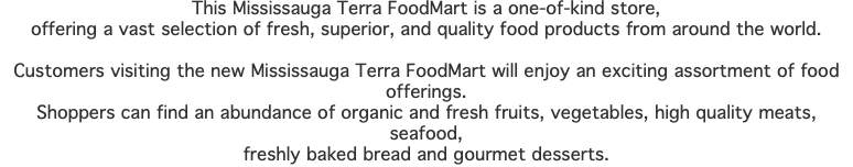 This Mississauga Terra FoodMart is a one-of-kind store, offering a vast selection of fresh, superior, and quality food products from around the world. Customers visiting the new Mississauga Terra FoodMart will enjoy an exciting assortment of food offerings. Shoppers can find an abundance of organic and fresh fruits, vegetables, high quality meats, seafood, freshly baked bread and gourmet desserts.
