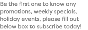 Be the first one to know any promotions, weekly specials, holiday events, please fill out below box to subscribe today!