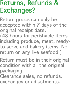 Returns, Refunds & Exchanges? Return goods can only be accepted within 7 days of the original receipt date. (48 hours for perishable items including produce, meat, ready-to-serve and bakery items. No return on any live seafood.) Return must be in their original condition with all the original packaging.  Clearance sales, no refunds, exchanges or adjustments.