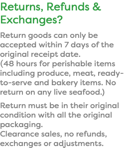 Returns, Refunds & Exchanges? Return goods can only be accepted within 7 days of the original receipt date. (48 hours for perishable items including produce, meat, ready-to-serve and bakery items. No return on any live seafood.) Return must be in their original condition with all the original packaging.  Clearance sales, no refunds, exchanges or adjustments.