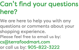 Can't find your questions here? We are here to help you with any questions or comments about your shopping experience. Please feel free to email us by: cs@terrafoodmart.com  or call us by: 905-822-3222