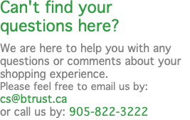 Can't find your questions here? We are here to help you with any questions or comments about your shopping experience. Please feel free to email us by: cs@btrust.ca  or call us by: 905-822-3222