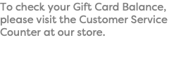 To check your Gift Card Balance, please visit the Customer Service Counter at our store.