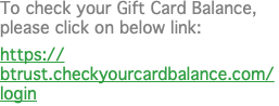 To check your Gift Card Balance, please click on below link: https://btrust.checkyourcardbalance.com/login