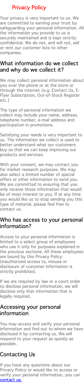  Privacy Policy Your privacy is very important to us. We are committed to earning your trust by safeguarding your personal information. All the information you provide to us is securely maintained and is kept strictly confidential. We do not, and will not, sell or rent our customer lists to other companies. What information do we collect and why do we collect it? We may collect personal information about you over the phone or at the store or through the internet (e.g. Contact Us, E-Flyer Subscription, Out-of-Stock Register etc.) The type of personal information we collect may include your name, address, telephone number, e-mail address and participation in promotions. Satisfying your needs is very important to us. The information we collect is used to better understand what our customers buy so that we can keep improving our products and services. With your consent, we may contact you for market research purposes. We may also select a limited number of special offers or other information to send you. We are committed to ensuring that you only receive those information that would be of most interest to you. If at any time you would like us to stop sending you this type of material, please feel free to contact us. Who has access to your personal information? Access to your personal information is limited to a select group of employees who use it only for purposes explained in the previous sections. All these employees are bound by this Privacy Policy. Unauthorized access to, misuse or disclosure of customer information is strictly prohibited. If we are required by law or a court order to disclose personal information, we will disclose only that information that is legally required. Accessing your personal information You may access and verify your personal information and find out to whom we have disclosed it by contacting us. We will respond to your request as quickly as possible. Contacting Us If you have any questions about our Privacy Policy or would like to access or verify your personal information, you can contact us. 