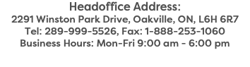 Headoffice Address: 2291 Winston Park Drive, Oakville, ON, L6H 6R7 Tel: 289-999-5526, Fax: 1-888-253-1060 Business Hours: Mon-Fri 9:00 am - 6:00 pm