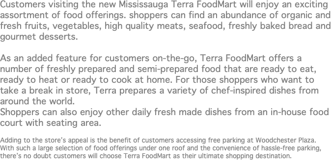 Customers visiting the new Mississauga Terra FoodMart will enjoy an exciting assortment of food offerings. shoppers can find an abundance of organic and fresh fruits, vegetables, high quality meats, seafood, freshly baked bread and gourmet desserts. As an added feature for customers on-the-go, Terra FoodMart offers a number of freshly prepared and semi-prepared food that are ready to eat, ready to heat or ready to cook at home. For those shoppers who want to take a break in store, Terra prepares a variety of chef-inspired dishes from around the world. Shoppers can also enjoy other daily fresh made dishes from an in-house food court with seating area. Adding to the store’s appeal is the benefit of customers accessing free parking at Woodchester Plaza. With such a large selection of food offerings under one roof and the convenience of hassle-free parking, there’s no doubt customers will choose Terra FoodMart as their ultimate shopping destination.